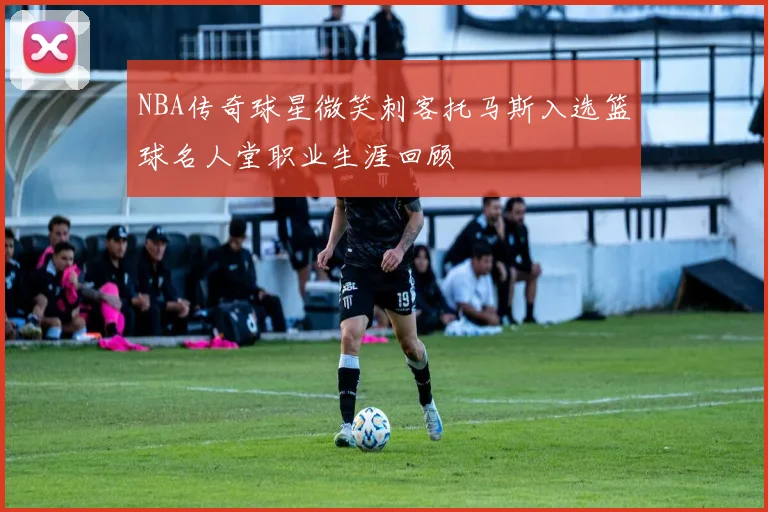 NBA传奇球星微笑刺客托马斯入选篮球名人堂职业生涯回顾