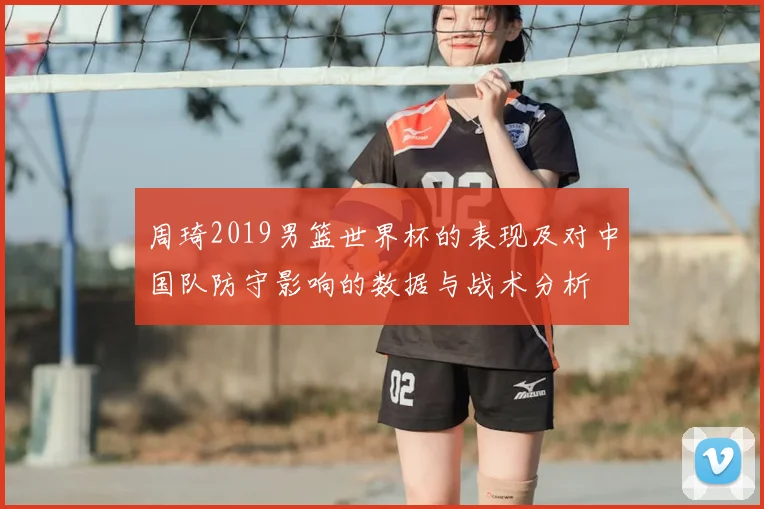 周琦2019男篮世界杯的表现及对中国队防守影响的数据与战术分析