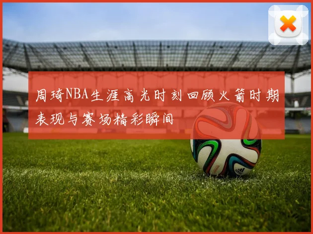 周琦NBA生涯高光时刻回顾火箭时期表现与赛场精彩瞬间