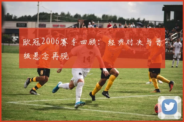 欧冠2006赛季回顾:经典对决与晋级悬念再现