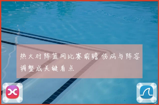 热火对阵篮网比赛前瞻 伤病与阵容调整成关键看点