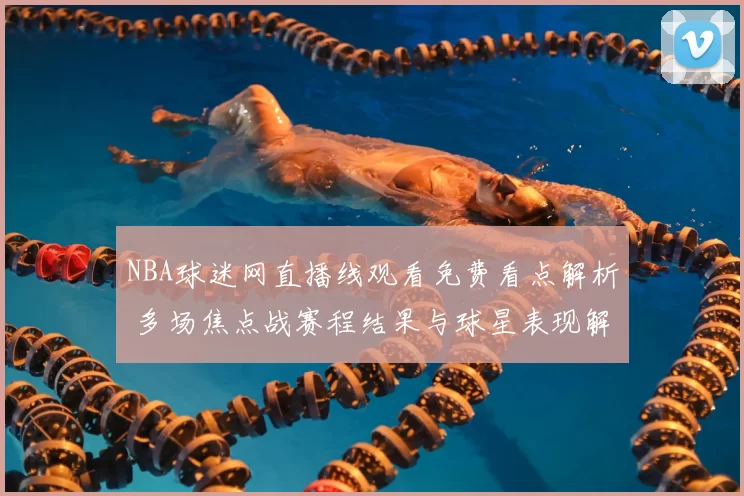 NBA球迷网直播线观看免费看点解析 多场焦点战赛程结果与球星表现解读