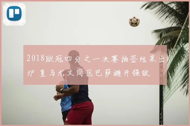 2018欧冠四分之一决赛抽签结果出炉 皇马尤文同区巴萨避开强敌