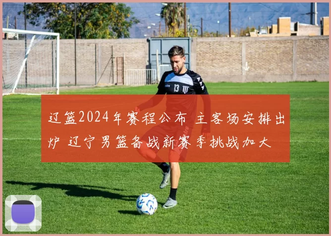 辽篮2024年赛程公布 主客场安排出炉 辽宁男篮备战新赛季挑战加大