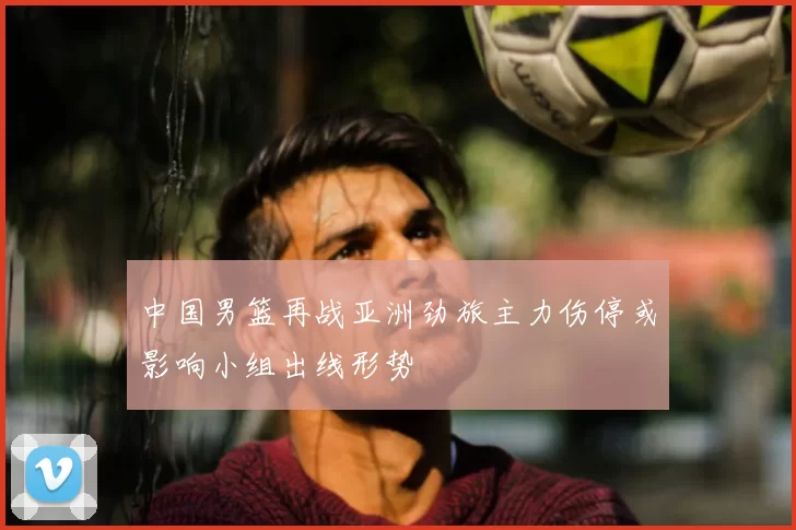 中国男篮再战亚洲劲旅主力伤停或影响小组出线形势
