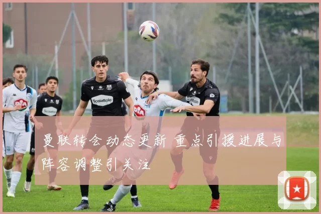 曼联转会动态更新 重点引援进展与阵容调整引关注