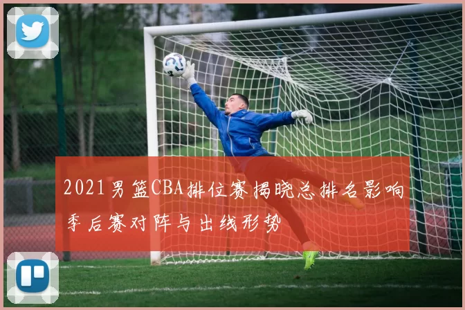 2021男篮CBA排位赛揭晓总排名影响季后赛对阵与出线形势