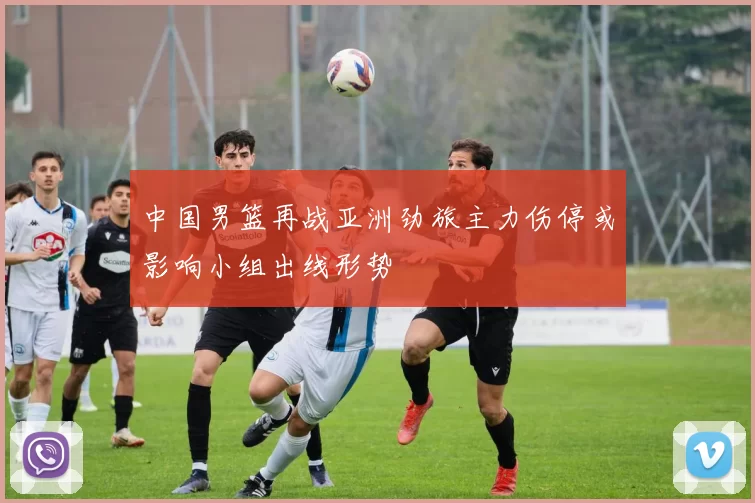 中国男篮再战亚洲劲旅主力伤停或影响小组出线形势