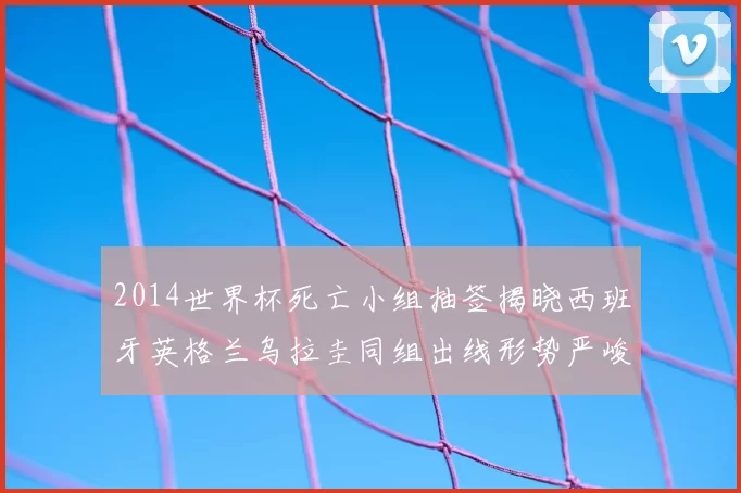 2014世界杯死亡小组抽签揭晓西班牙英格兰乌拉圭同组出线形势严峻