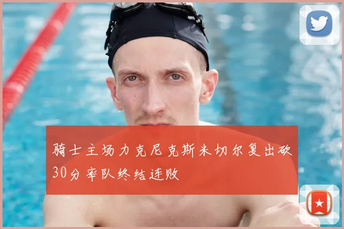 骑士主场力克尼克斯米切尔复出砍30分率队终结连败