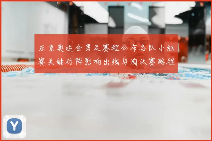 东京奥运会男足赛程公布各队小组赛关键对阵影响出线与淘汰赛路程