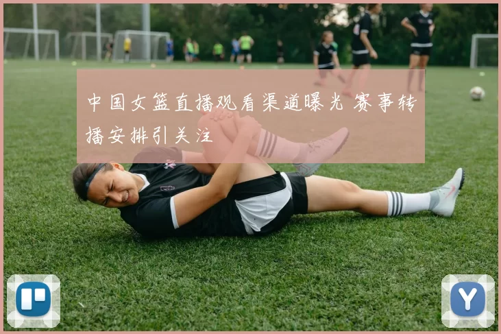 中国女篮直播观看渠道曝光 赛事转播安排引关注