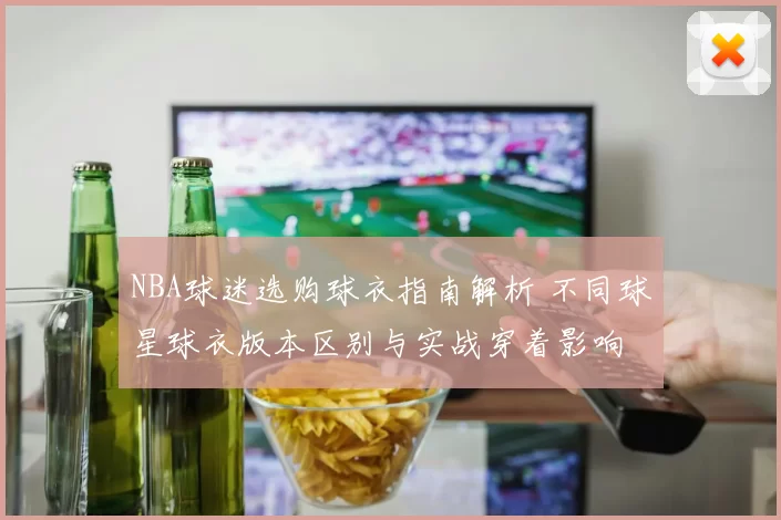 NBA球迷选购球衣指南解析 不同球星球衣版本区别与实战穿着影响