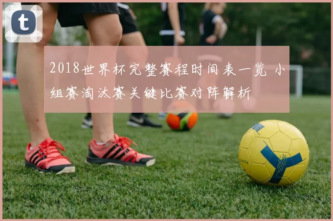 2018世界杯完整赛程时间表一览 小组赛淘汰赛关键比赛对阵解析