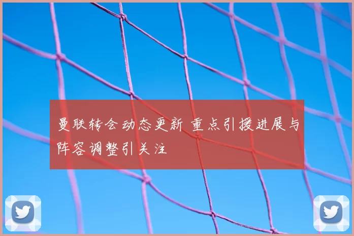曼联转会动态更新 重点引援进展与阵容调整引关注