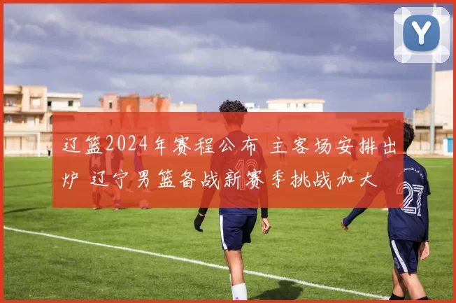 辽篮2024年赛程公布 主客场安排出炉 辽宁男篮备战新赛季挑战加大