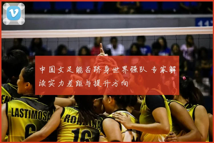 中国女足能否跻身世界强队 专家解读实力差距与提升方向