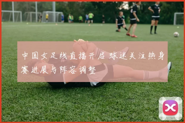 中国女足线直播开启 球迷关注热身赛进展与阵容调整