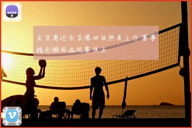 东京奥运会录像回放热度上升 赛事精彩瞬间成观赛焦点