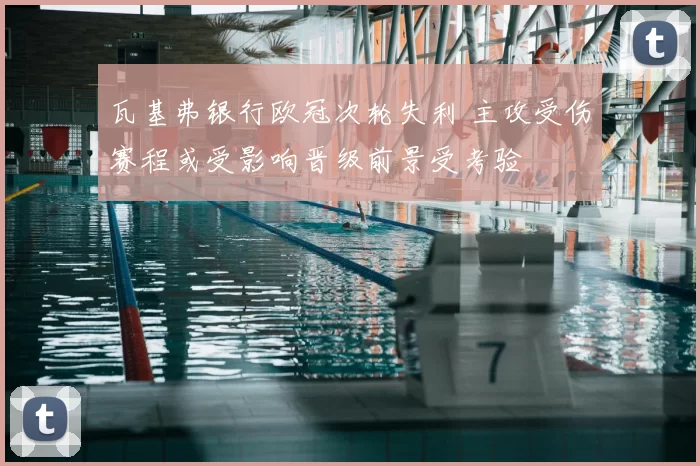 瓦基弗银行欧冠次轮失利 主攻受伤赛程或受影响晋级前景受考验
