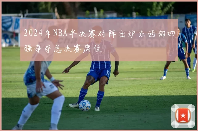 2024年NBA半决赛对阵出炉东西部四强争夺总决赛席位