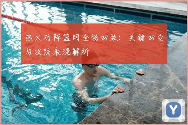 热火对阵篮网全场回放：关键回合与攻防表现解析
