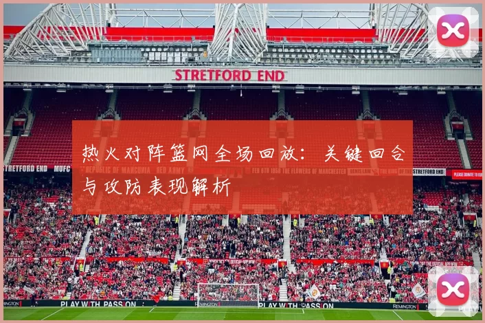 热火对阵篮网全场回放：关键回合与攻防表现解析